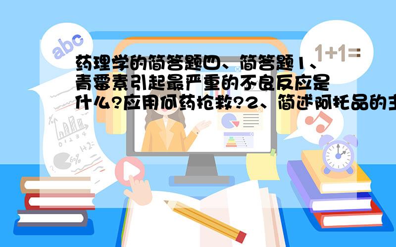 药理学的简答题四、简答题1、青霉素引起最严重的不良反应是什么?应用何药抢救?2、简述阿托品的主要作用和用途.3、简述强心苷中毒的防治.4．抗胆碱药分为哪几类?各举出一个主要药物.5