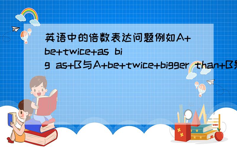 英语中的倍数表达问题例如A+be+twice+as big as+B与A+be+twice+bigger than+B是不是不同呢?前者是否意为“A是B的两倍大”后者是否意为“A比B大两倍”?