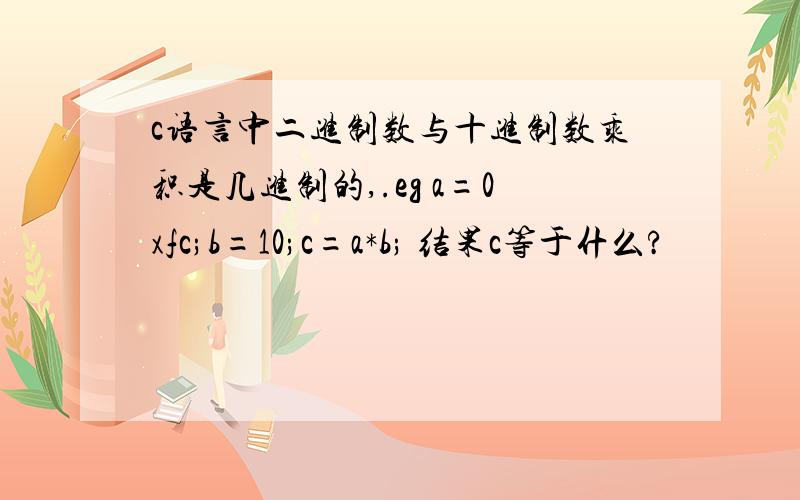 c语言中二进制数与十进制数乘积是几进制的,.eg a=0xfc;b=10;c=a*b; 结果c等于什么?