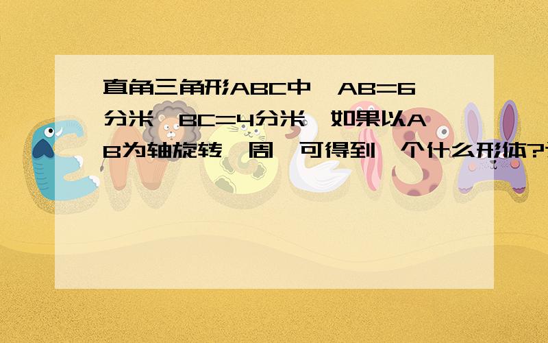 直角三角形ABC中,AB=6分米,BC=4分米,如果以AB为轴旋转一周,可得到一个什么形体?这个形体的体积是多少?