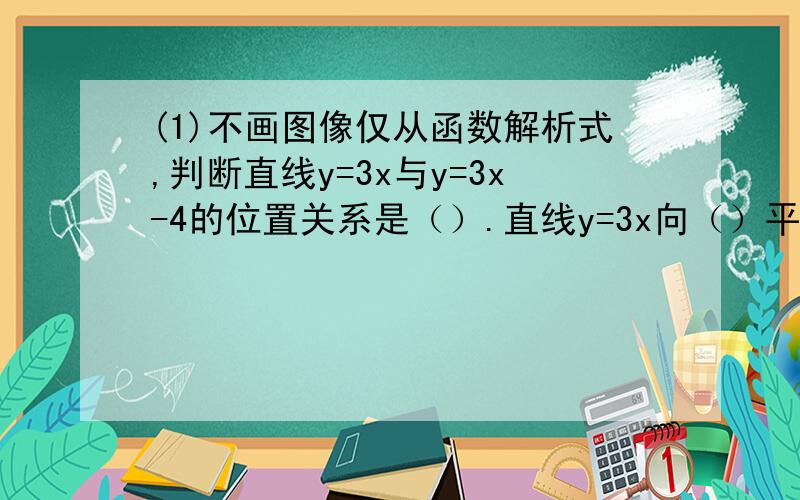 (1)不画图像仅从函数解析式,判断直线y=3x与y=3x-4的位置关系是（）.直线y=3x向（）平移（）个单位就可以得到y=3x-4.(2)不画图像仅从函数解析式,判断直线y= 3/2 x-4与y= 3/5 x+4的位置关系是（）.直