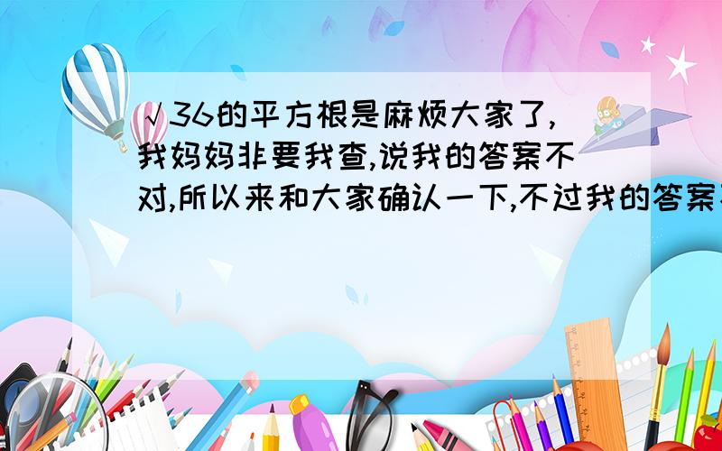 √36的平方根是麻烦大家了,我妈妈非要我查,说我的答案不对,所以来和大家确认一下,不过我的答案不公布,不然你们滥竽充数