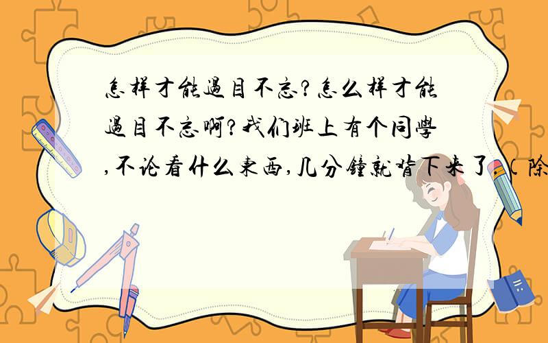 怎样才能过目不忘?怎么样才能过目不忘啊?我们班上有个同学,不论看什么东西,几分钟就背下来了.（除了厚厚的书）想请教高手们,这怎么才能做到?我们班的同学都不告诉我们!