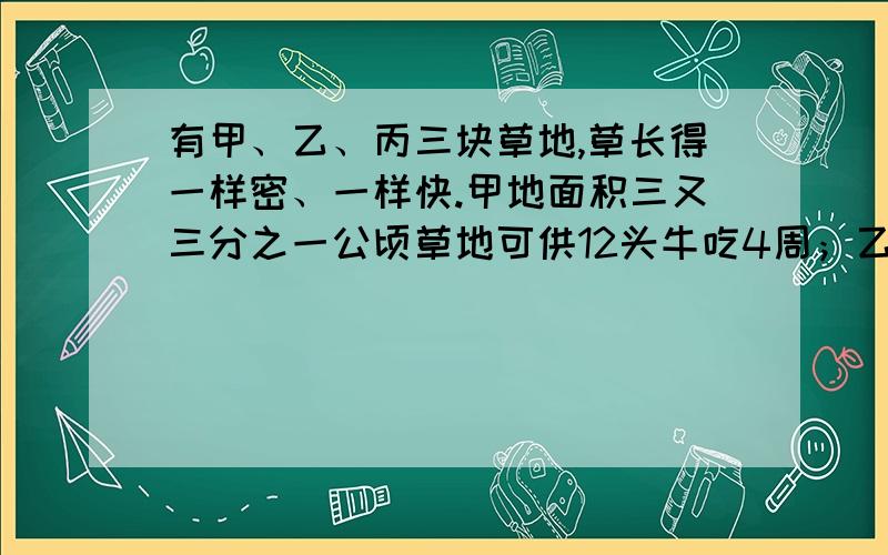 有甲、乙、丙三块草地,草长得一样密、一样快.甲地面积三又三分之一公顷草地可供12头牛吃4周；乙地10公顷草地可供21头牛吃9周,求丙地24公顷草地可供几头牛吃18周?用三元一次方程组.