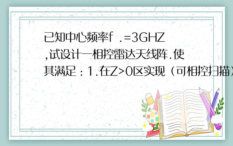 已知中心频率f .=3GHZ,试设计一相控雷达天线阵.使其满足：1.在Z>0区实现（可相控扫描）单针状主板波束。2.在xoz(Z>0)坐标面内方向图与在yoz(Z>0)面内方向图完全对称3.利用金属栅网尽可能减少