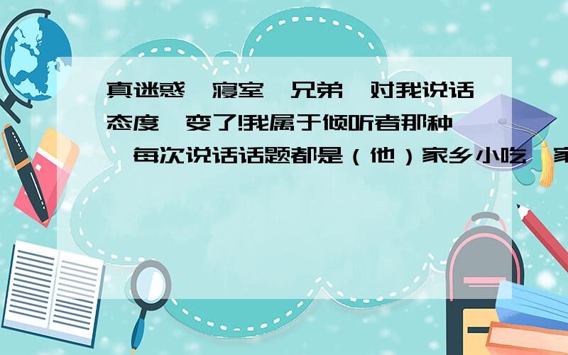 真迷惑,寝室一兄弟,对我说话态度咋变了!我属于倾听者那种,每次说话话题都是（他）家乡小吃、家乡人、景点；他和他朋友、兄弟以往在高中趣事；谈论女生；我都还很感兴趣也尊重和赞同