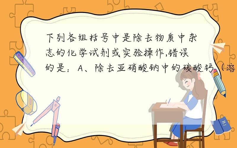 下列各组括号中是除去物质中杂志的化学试剂或实验操作,错误的是：A、除去亚硝酸钠中的碳酸钙（溶解、过滤、蒸发）B、除去氯化钠中的氯化钡 （溶解,加入适量的硫酸钠、过滤、蒸发）C