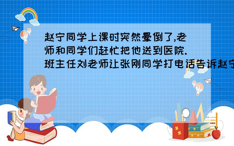 赵宁同学上课时突然晕倒了,老师和同学们赶忙把他送到医院.班主任刘老师让张刚同学打电话告诉赵宁的家长.电话已接通,假如你是张刚,请接着往下说.张刚：您好,您是不是赵宁的妈妈?