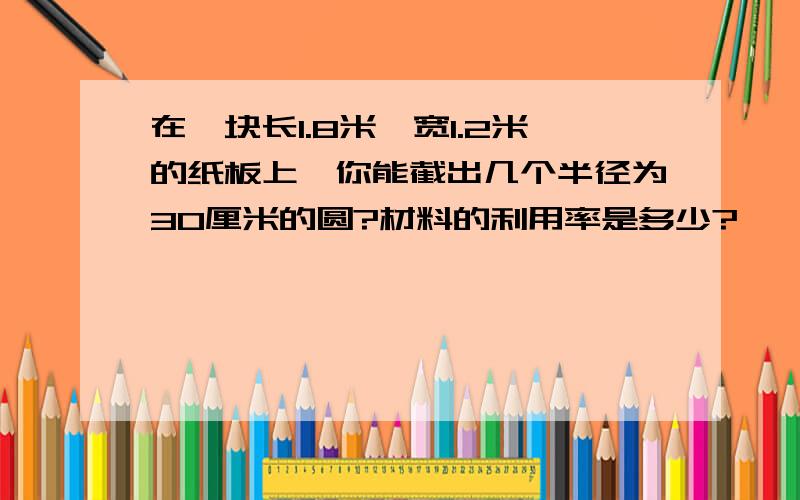 在一块长1.8米,宽1.2米的纸板上,你能截出几个半径为30厘米的圆?材料的利用率是多少?