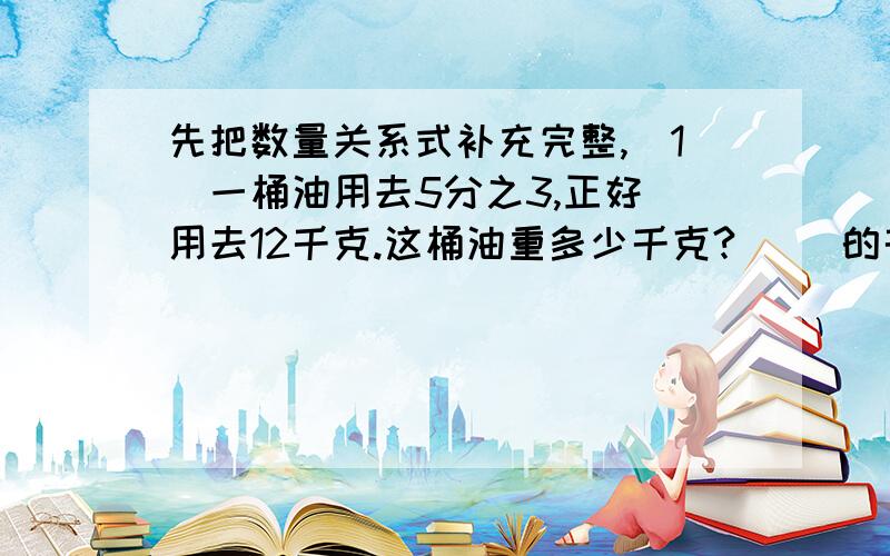 先把数量关系式补充完整,（1）一桶油用去5分之3,正好 用去12千克.这桶油重多少千克?（ ）的千克数*5分之3=（ ）的千克数（2）学校饲养组黑兔12只,是白兔的3分之2.饲养组养白兔多少只?（ ）