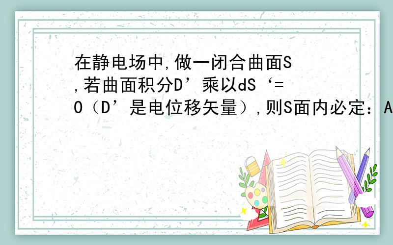 在静电场中,做一闭合曲面S ,若曲面积分D’乘以dS‘=0（D’是电位移矢量）,则S面内必定：A）既无自由电荷,也无束缚电荷；B）没有自由电荷；C）自由电荷和束缚电荷的代数和为零；D）自由