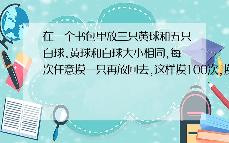 在一个书包里放三只黄球和五只白球,黄球和白球大小相同,每次任意摸一只再放回去,这样摸100次,摸出黄球的次数大约占总次数的百分之几?摸出黄球大约有多少次?如果想摸出黄球的次数达总