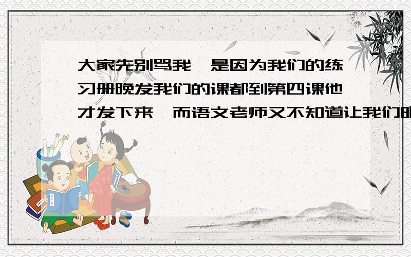 大家先别骂我,是因为我们的练习册晚发我们的课都到第四课他才发下来,而语文老师又不知道让我们明天早上教.只要1～4课的就好填空题我全做完了,希望懂的看看