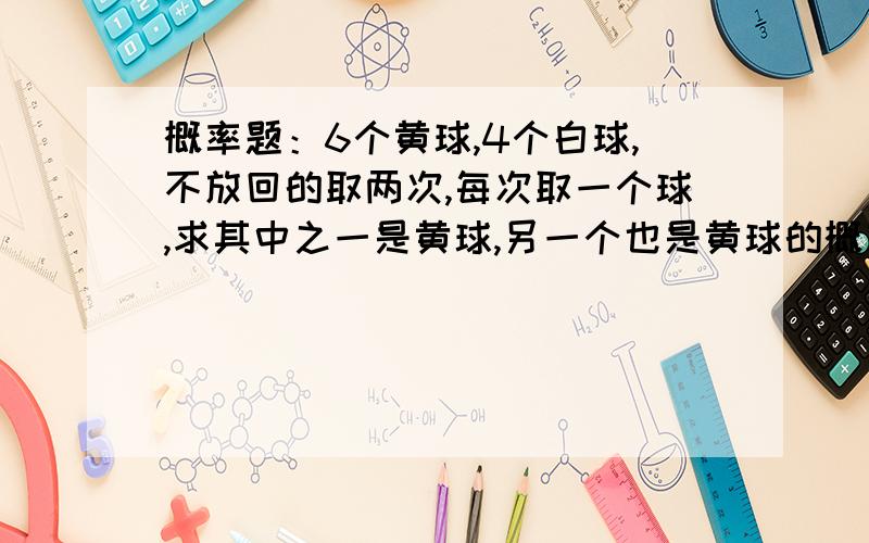 概率题：6个黄球,4个白球,不放回的取两次,每次取一个球,求其中之一是黄球,另一个也是黄球的概率是多大家帮帮忙吧~~~在此先谢过了O(∩_∩)O~可是这个题目的答案是5/13  谢谢大家了O(∩_∩)O~