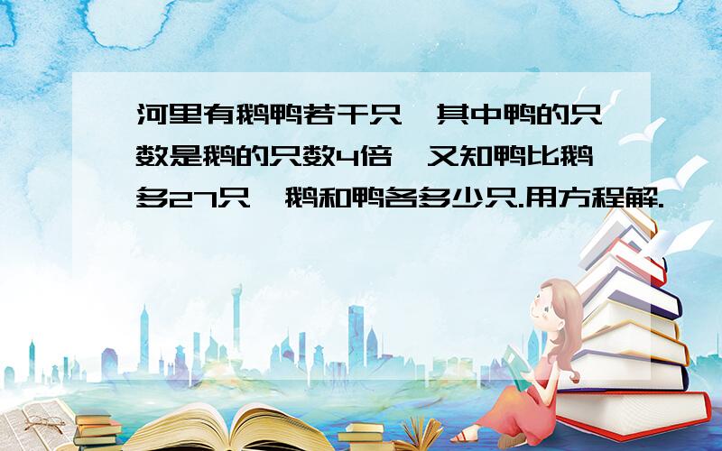 河里有鹅鸭若干只,其中鸭的只数是鹅的只数4倍,又知鸭比鹅多27只,鹅和鸭各多少只.用方程解.