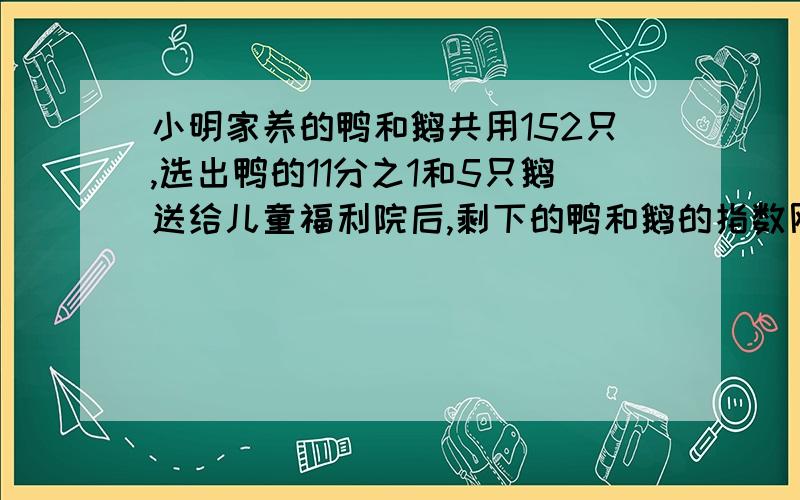 小明家养的鸭和鹅共用152只,选出鸭的11分之1和5只鹅送给儿童福利院后,剩下的鸭和鹅的指数刚好相等,小明家原来有养鸭多少只?不要y，因为我们还没学过