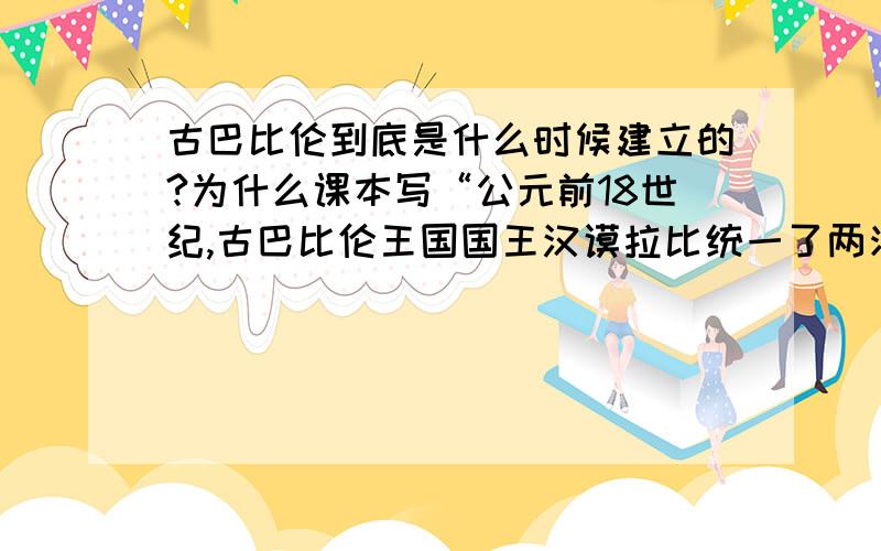 古巴比伦到底是什么时候建立的?为什么课本写“公元前18世纪,古巴比伦王国国王汉谟拉比统一了两河流域,建立起中央集权的奴隶制国家.”而实际建立的时间却是公元前19世纪?