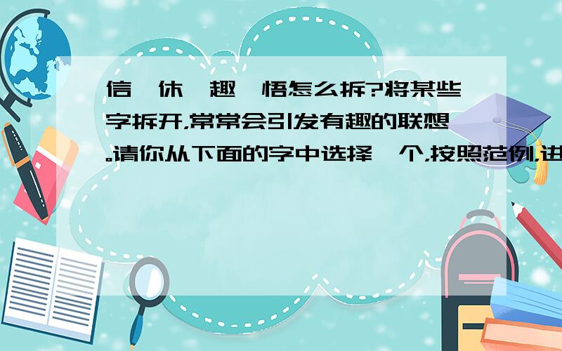 信、休、趣、悟怎么拆?将某些字拆开，常常会引发有趣的联想。请你从下面的字中选择一个，按照范例，进行合理的拆分，写出有趣有味的联想。范例：“舒”由舍和予组成，表示我们舍弃