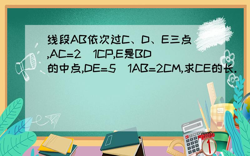 线段AB依次过C、D、E三点,AC=2\1CP,E是BD的中点,DE=5\1AB=2CM,求CE的长.