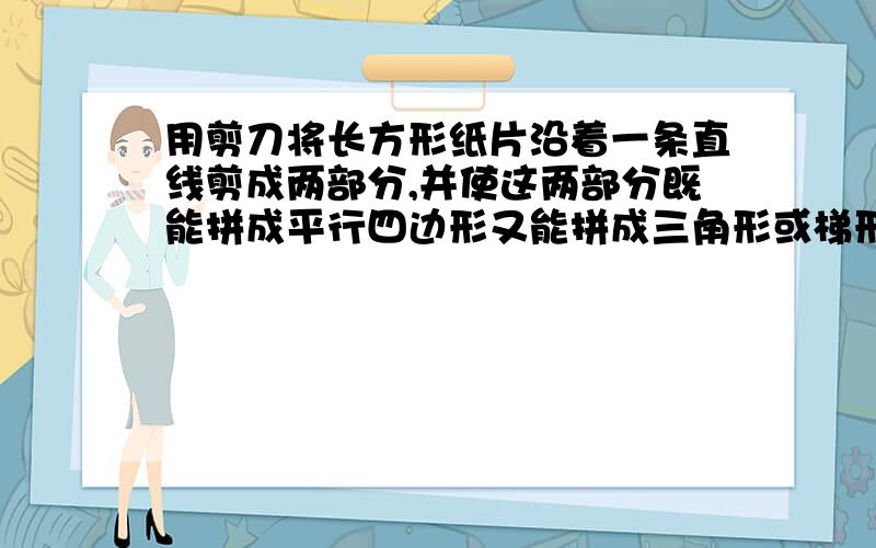 用剪刀将长方形纸片沿着一条直线剪成两部分,并使这两部分既能拼成平行四边形又能拼成三角形或梯形,如何剪最好有图.