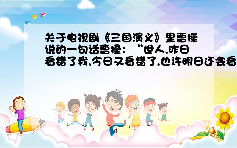 关于电视剧《三国演义》里曹操说的一句话曹操：“世人,昨日看错了我,今日又看错了,也许明日还会看错,可是我,仍然是我,我从来不怕别人看错我”这句话是什么意思?又怎么理解?