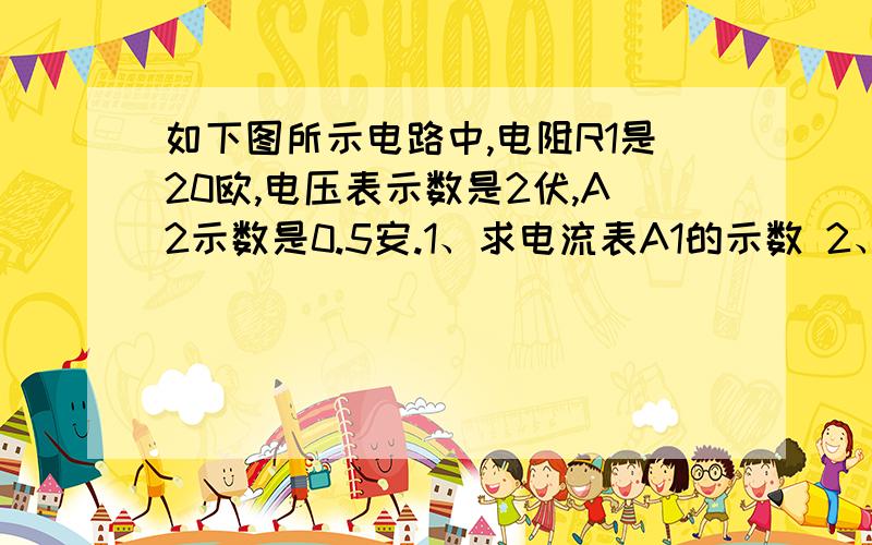 如下图所示电路中,电阻R1是20欧,电压表示数是2伏,A2示数是0.5安.1、求电流表A1的示数 2、电阻R2的阻值 3、电源电压  请给予过程- -