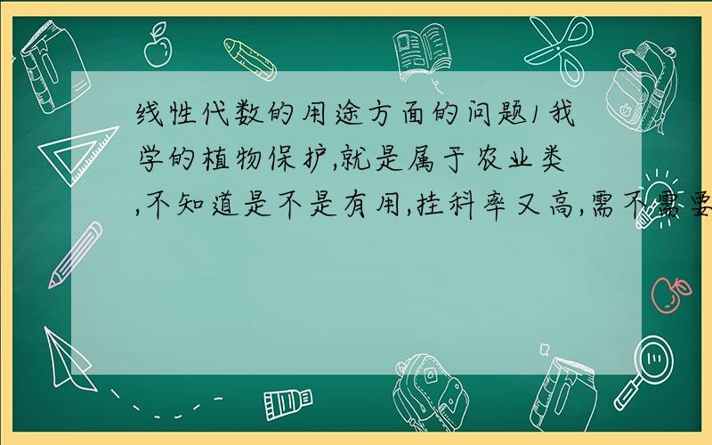 线性代数的用途方面的问题1我学的植物保护,就是属于农业类,不知道是不是有用,挂科率又高,需不需要选修2考研是不是必须学这课（我们可以不考数学）