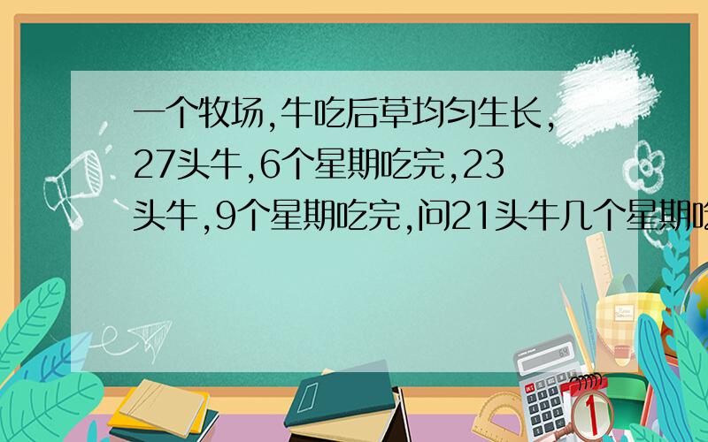 一个牧场,牛吃后草均匀生长,27头牛,6个星期吃完,23头牛,9个星期吃完,问21头牛几个星期吃完草是不断生长的,请不要列方程解答,小学没学方程