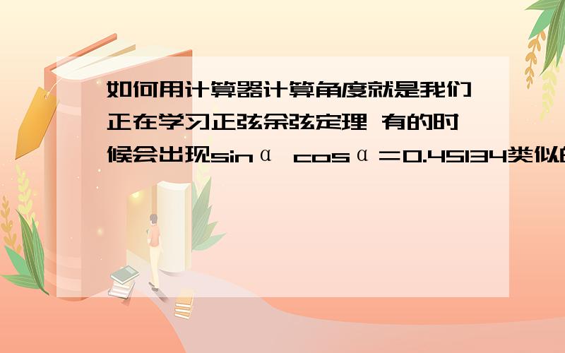 如何用计算器计算角度就是我们正在学习正弦余弦定理 有的时候会出现sinα cosα＝0.45134类似的这种后面是小数的情况 让我们计算出这个α是几度角.我都不会用计算器 来算啊 最好举个例子