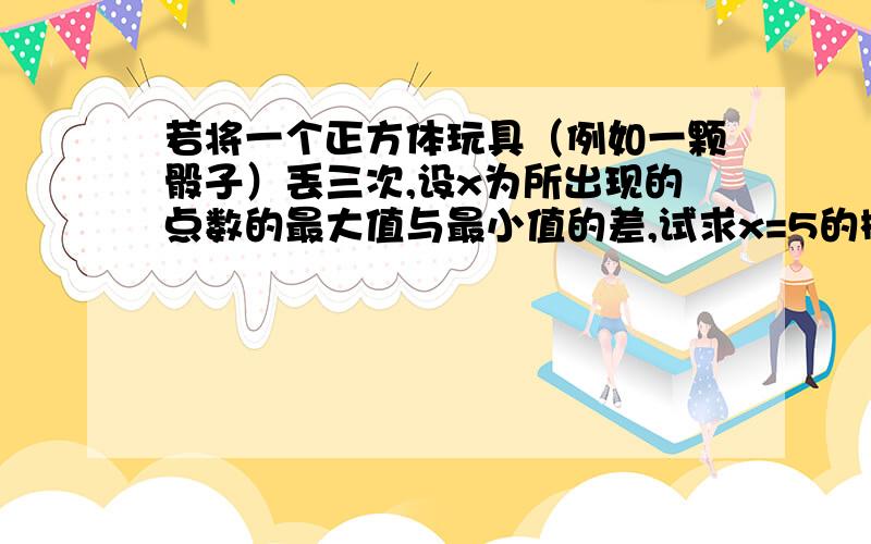 若将一个正方体玩具（例如一颗骰子）丢三次,设x为所出现的点数的最大值与最小值的差,试求x=5的概率.可以麻烦把所有可能的情况列举出来吗、?谢谢.