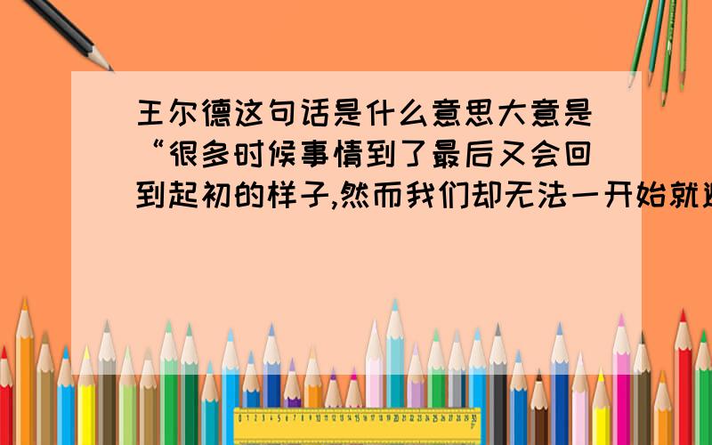 王尔德这句话是什么意思大意是“很多时候事情到了最后又会回到起初的样子,然而我们却无法一开始就避免这段无谓的绕行——因此,只能学着欣赏沿途的风景解闷