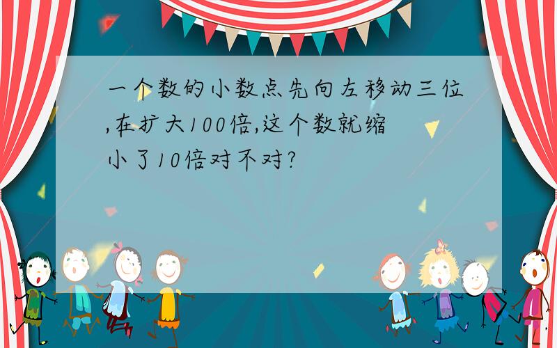 一个数的小数点先向左移动三位,在扩大100倍,这个数就缩小了10倍对不对?