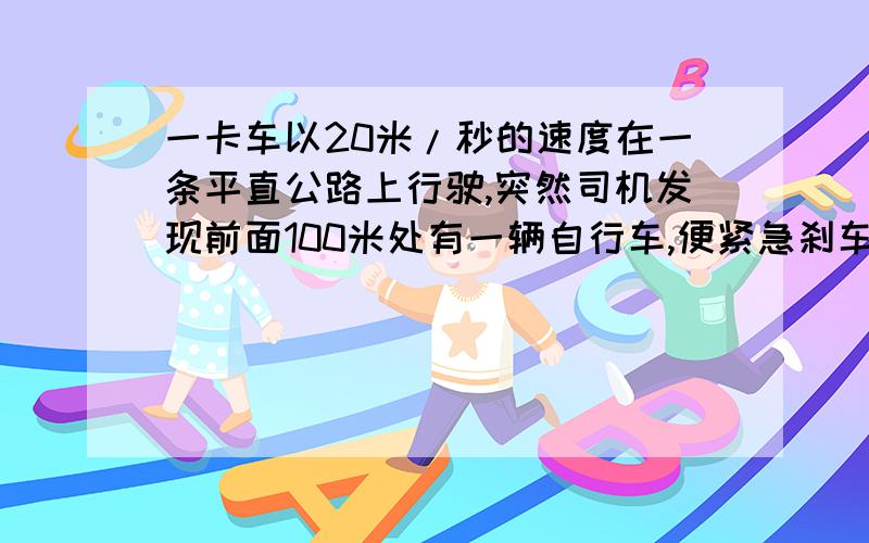 一卡车以20米/秒的速度在一条平直公路上行驶,突然司机发现前面100米处有一辆自行车,便紧急刹车.若自行车的速度为5米/秒,且速度一直不变,卡车刹车后匀减速,求卡车的加速度至少多大才不