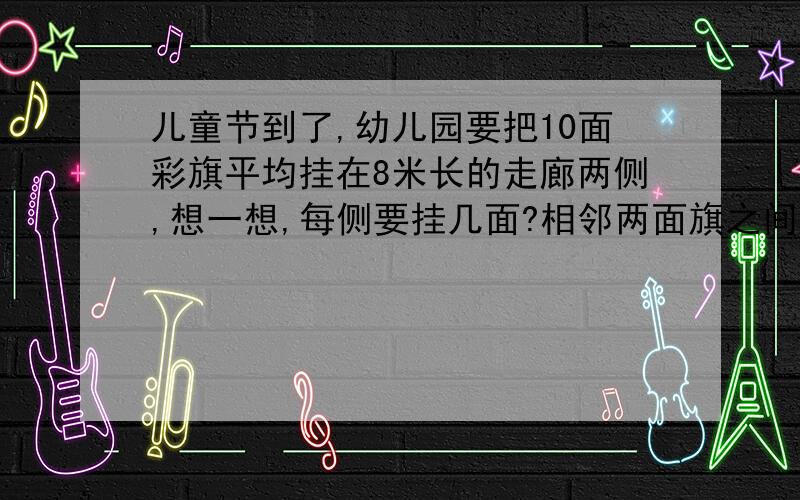 儿童节到了,幼儿园要把10面彩旗平均挂在8米长的走廊两侧,想一想,每侧要挂几面?相邻两面旗之间间隔多少米?谁能给我一个解答方案呢!