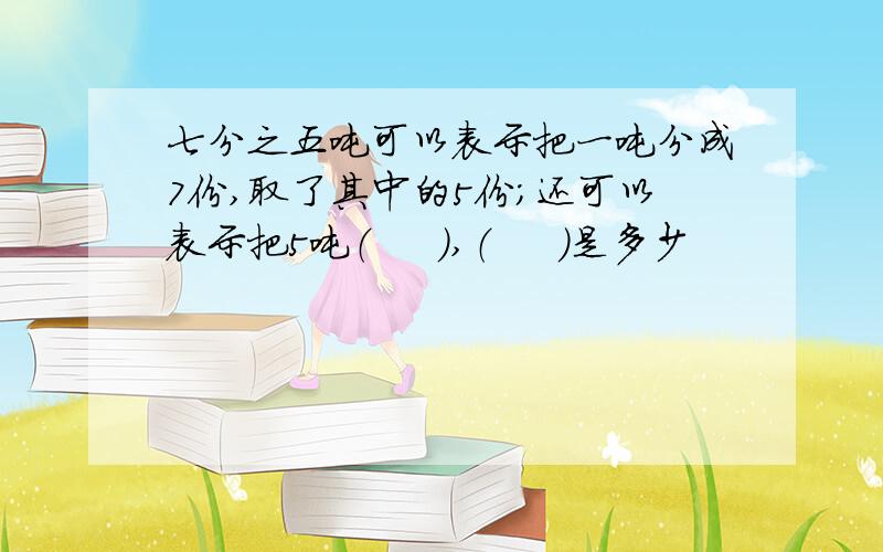 七分之五吨可以表示把一吨分成7份,取了其中的5份;还可以表示把5吨（     ）,（     ）是多少