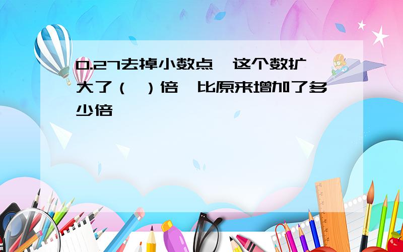 0.27去掉小数点,这个数扩大了（ ）倍,比原来增加了多少倍