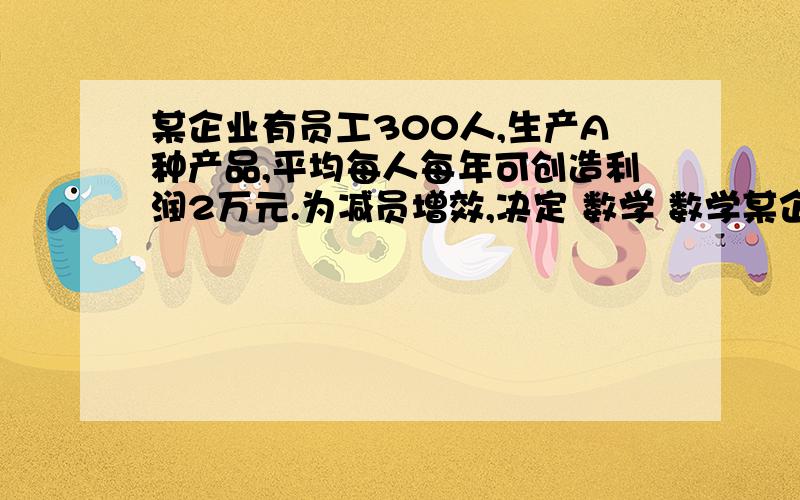 某企业有员工300人,生产A种产品,平均每人每年可创造利润2万元.为减员增效,决定 数学 数学某企业有员工300人,生产A种产品,平均每人每年可创造利润2万元.为减员增效,决定从中调配x人去开发