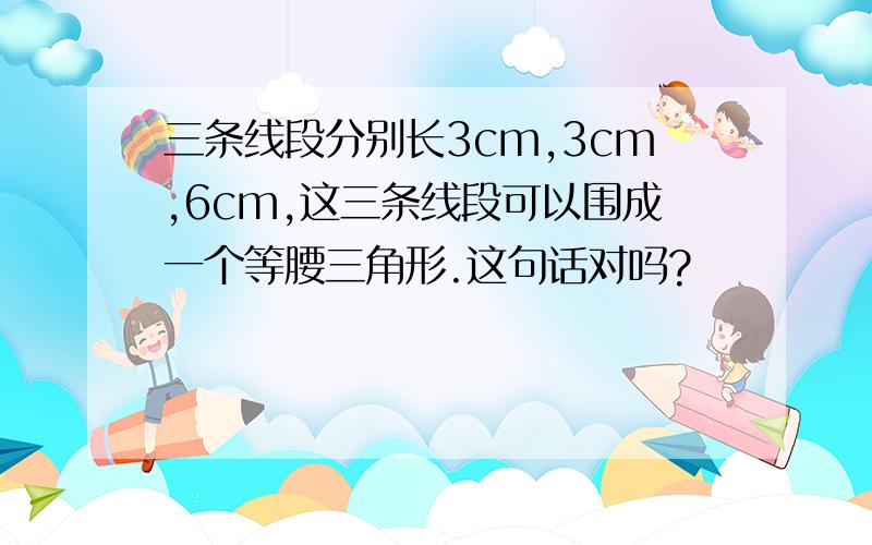 三条线段分别长3cm,3cm,6cm,这三条线段可以围成一个等腰三角形.这句话对吗?