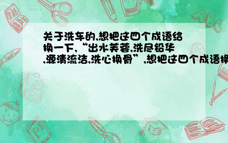 关于洗车的,想把这四个成语给换一下,“出水芙蓉,洗尽铅华,源清流洁,洗心换骨”,想把这四个成语换掉每个成语的程度都是不同的,用于洗车上面的,想换成别的成语,麻烦各位朋友帮忙想想办