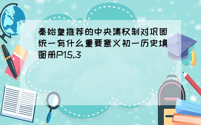 秦始皇推荐的中央集权制对巩固统一有什么重要意义初一历史填图册P15.3