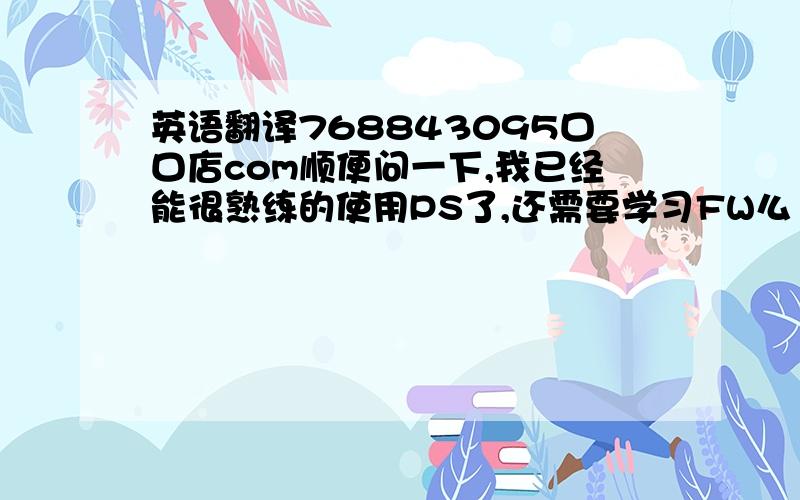 英语翻译768843095口口店com顺便问一下,我已经能很熟练的使用PS了,还需要学习FW么