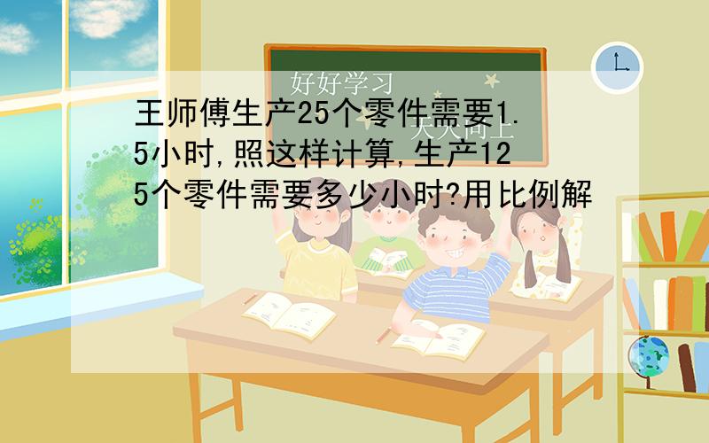 王师傅生产25个零件需要1.5小时,照这样计算,生产125个零件需要多少小时?用比例解