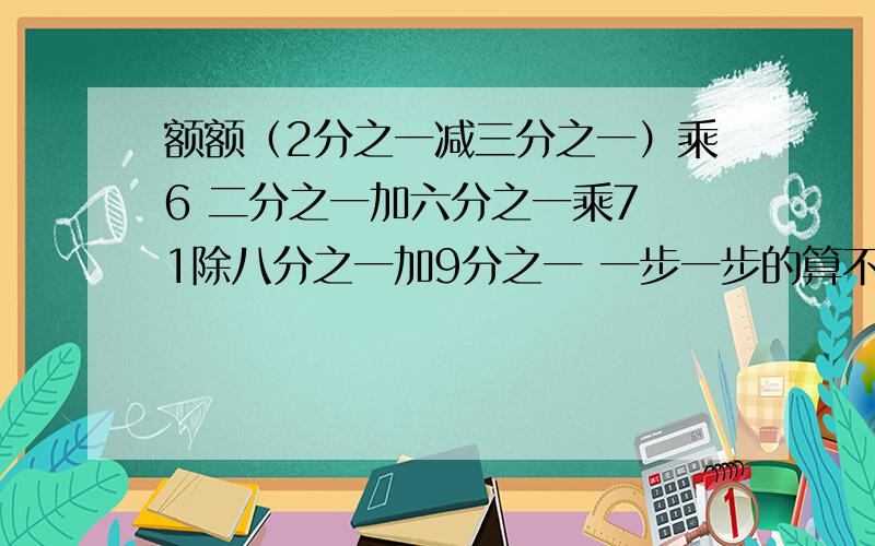 额额（2分之一减三分之一）乘6 二分之一加六分之一乘7 1除八分之一加9分之一 一步一步的算不能直接答案谢谢.