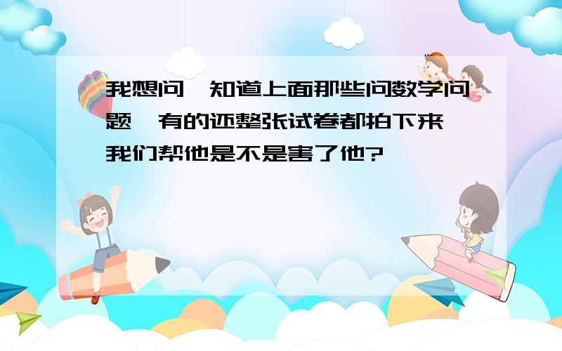 我想问,知道上面那些问数学问题,有的还整张试卷都拍下来,我们帮他是不是害了他?