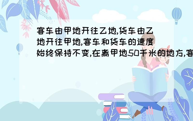 客车由甲地开往乙地,货车由乙地开往甲地,客车和货车的速度始终保持不变,在离甲地50千米的地方,客车和货车第一次相遇.相遇后,客车和货车继续前进,客车到达乙地,货车到达甲地,都立即返