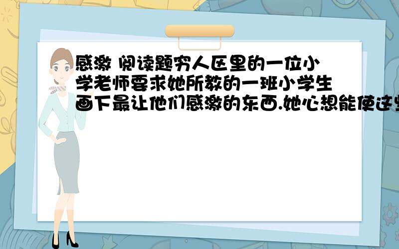 感激 阅读题穷人区里的一位小学老师要求她所教的一班小学生画下最让他们感激的东西.她心想能使这些穷人家的小孩心生感激的事物一定不多,她猜他们多半是画桌上的烤火鸡和其他食物.当