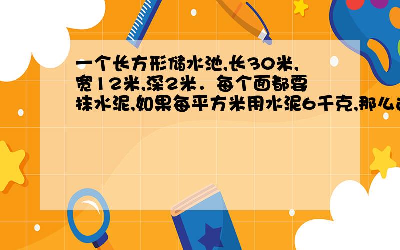 一个长方形储水池,长30米,宽12米,深2米．每个面都要抹水泥,如果每平方米用水泥6千克,那么这个储水池至少需要抹几千克水泥?