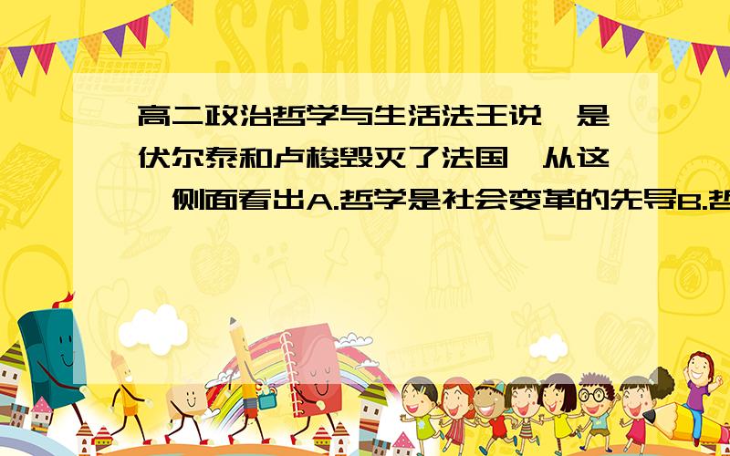 高二政治哲学与生活法王说,是伏尔泰和卢梭毁灭了法国,从这一侧面看出A.哲学是社会变革的先导B.哲学对社会变革有决定作用C.哲学都是时代精神的精华D.哲学对社会发展奠定物质基础为什么