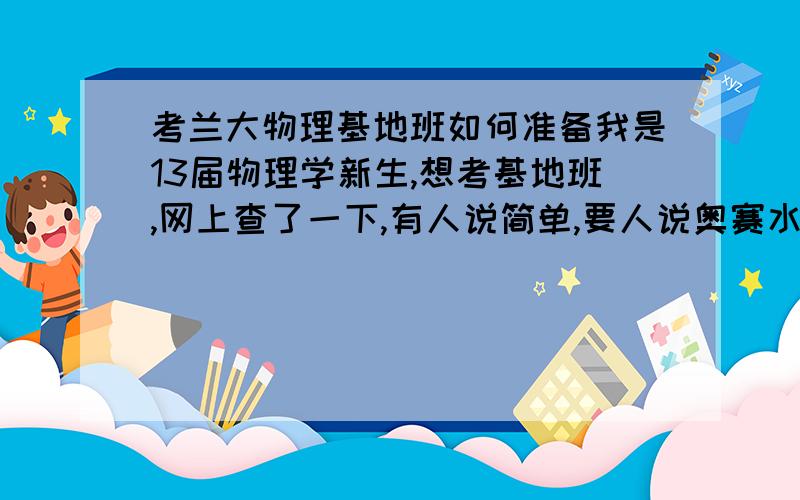 考兰大物理基地班如何准备我是13届物理学新生,想考基地班,网上查了一下,有人说简单,要人说奥赛水平.还听说有大学物理基础内容.很迷茫,不知怎样准备,比如,需要看什么书,做什么题,预习哪