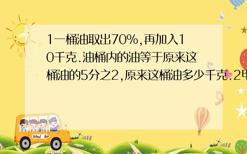 1一桶油取出70%,再加入10千克.油桶内的油等于原来这桶油的5分之2,原来这桶油多少千克.2甲乙两地相距283千米,相对而行,甲走4分钟,乙走五分钟后相遇,已知甲比乙每分钟多走10米,问两人每门种